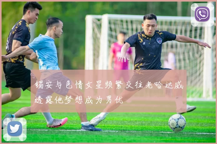 锡安与色情女星频繁交往老哈达威透露他梦想成为男优