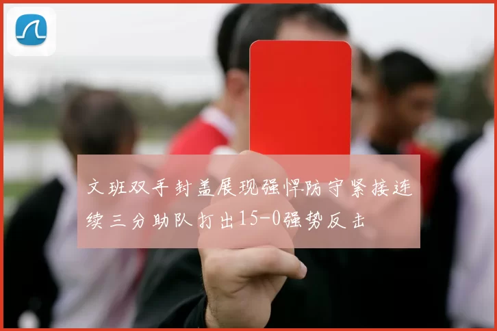 文班双手封盖展现强悍防守紧接连续三分助队打出15-0强势反击